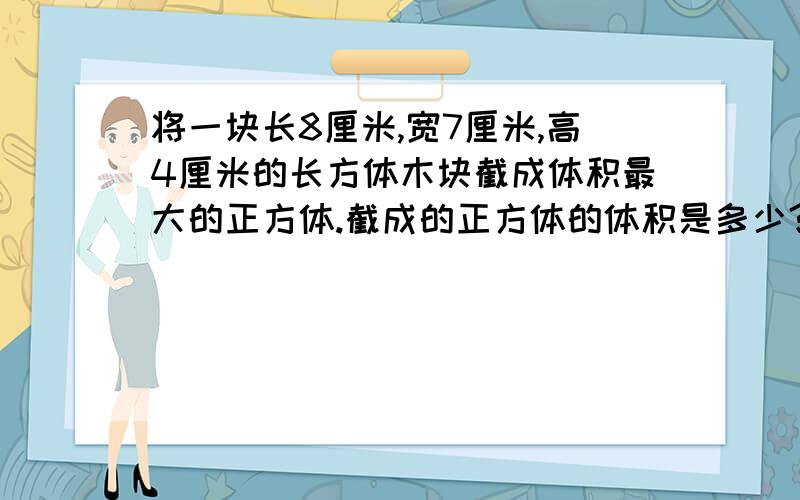 将一块长8厘米,宽7厘米,高4厘米的长方体木块截成体积最大的正方体.截成的正方体的体积是多少?