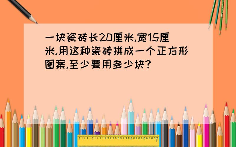 一块瓷砖长20厘米,宽15厘米.用这种瓷砖拼成一个正方形图案,至少要用多少块?