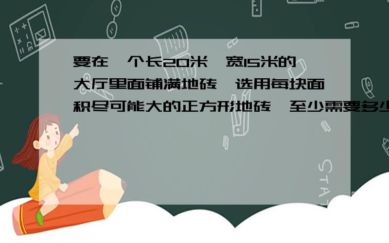 要在一个长20米,宽15米的大厅里面铺满地砖,选用每块面积尽可能大的正方形地砖,至少需要多少块?