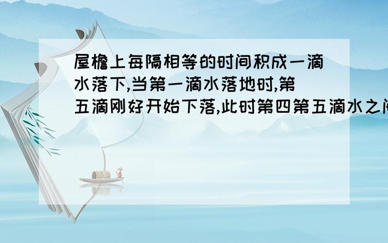 屋檐上每隔相等的时间积成一滴水落下,当第一滴水落地时,第五滴刚好开始下落,此时第四第五滴水之间距离一米,g取十米每次方秒