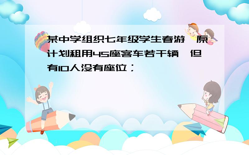 某中学组织七年级学生春游,原计划租用45座客车若干辆,但有10人没有座位；