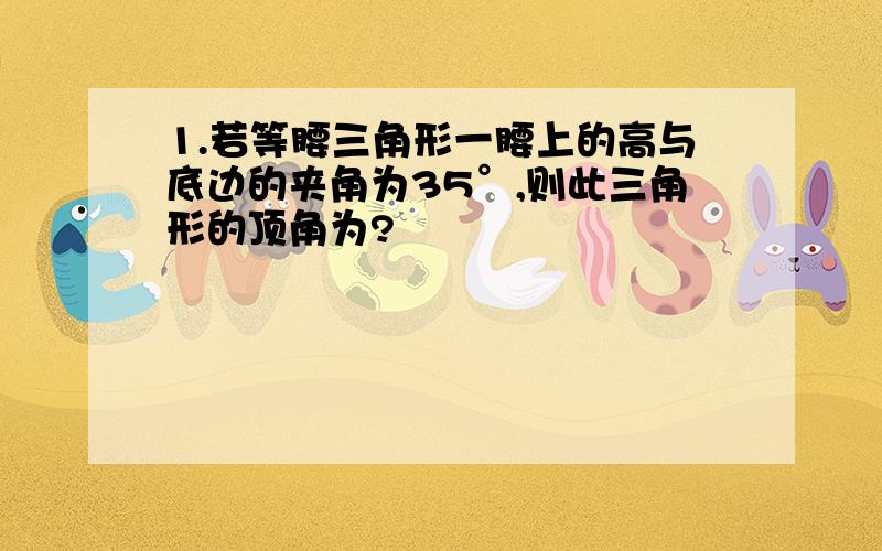 1.若等腰三角形一腰上的高与底边的夹角为35°,则此三角形的顶角为?