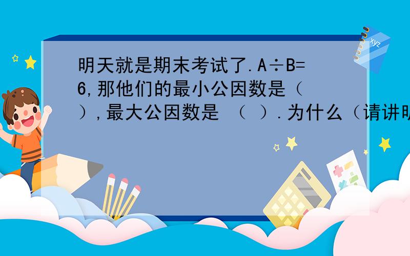 明天就是期末考试了.A÷B=6,那他们的最小公因数是（ ）,最大公因数是 （ ）.为什么（请讲明方法、答案）