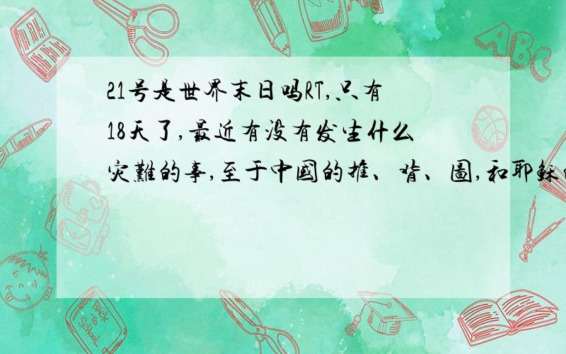 21号是世界末日吗RT,只有18天了,最近有没有发生什么灾难的事,至于中国的推、背、图,和耶稣的圣经都提到过玛雅人5大预