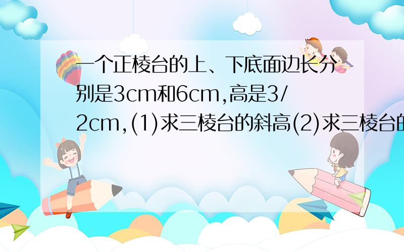 一个正棱台的上、下底面边长分别是3cm和6cm,高是3/2cm,(1)求三棱台的斜高(2)求三棱台的侧面积和表面积