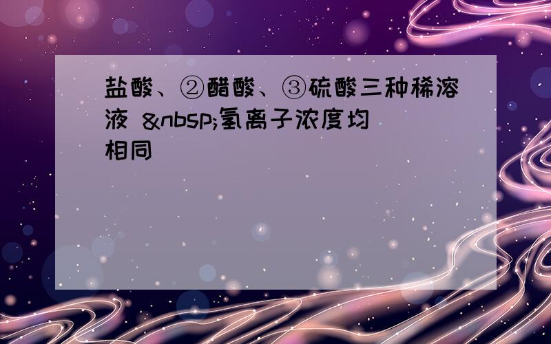 盐酸、②醋酸、③硫酸三种稀溶液  氢离子浓度均相同