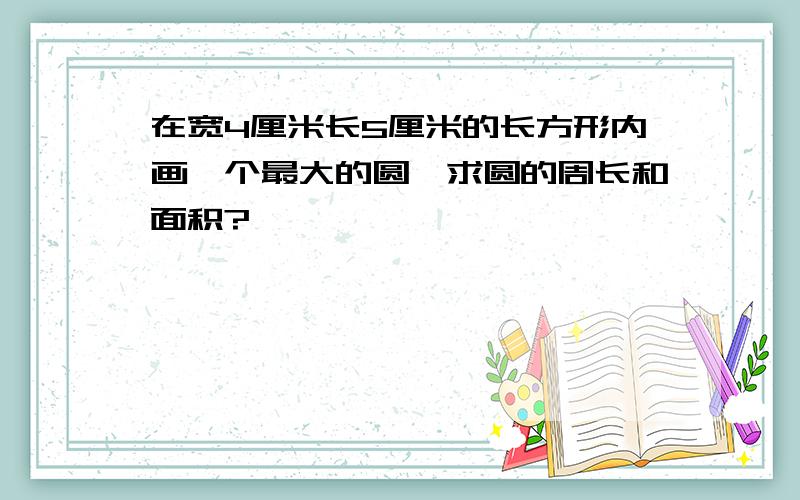 在宽4厘米长5厘米的长方形内画一个最大的圆,求圆的周长和面积?