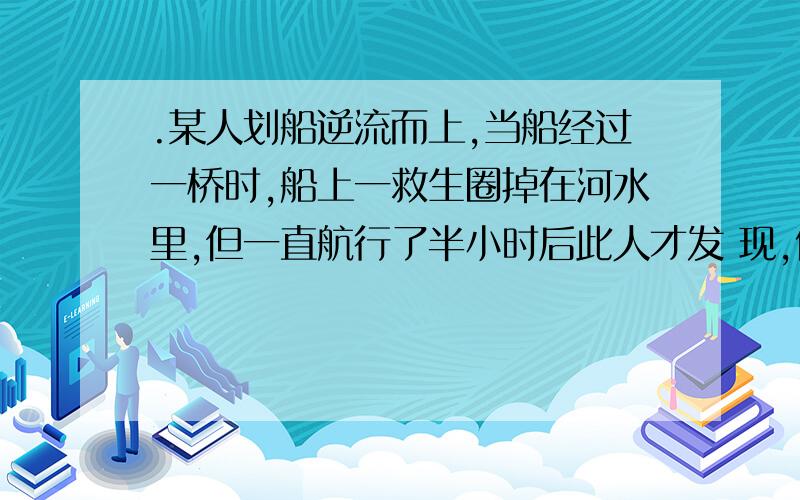 .某人划船逆流而上,当船经过一桥时,船上一救生圈掉在河水里,但一直航行了半小时后此人才发 现,便立即返航追赶,若此人向上