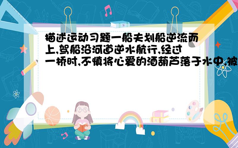 描述运动习题一船夫划船逆流而上,驾船沿河道逆水航行,经过一桥时,不慎将心爱的酒葫芦落于水中,被水冲走,但一直划行到上游某