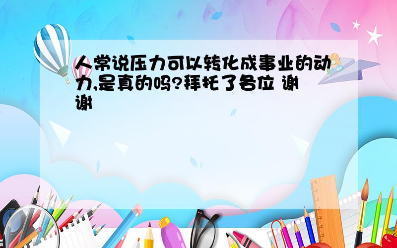 人常说压力可以转化成事业的动力,是真的吗?拜托了各位 谢谢