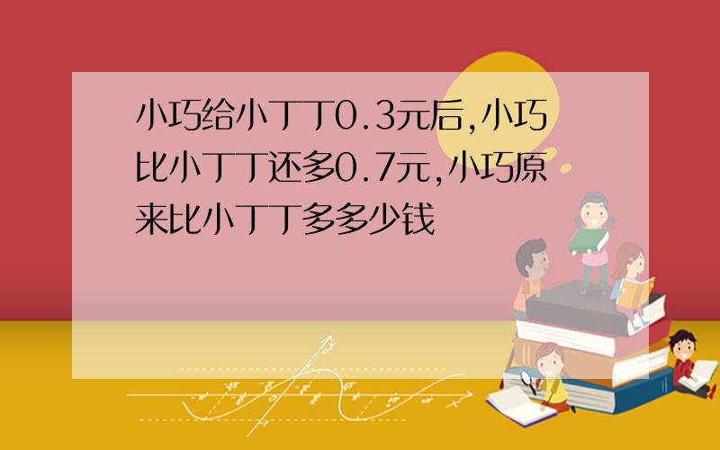 小巧给小丁丁0.3元后,小巧比小丁丁还多0.7元,小巧原来比小丁丁多多少钱