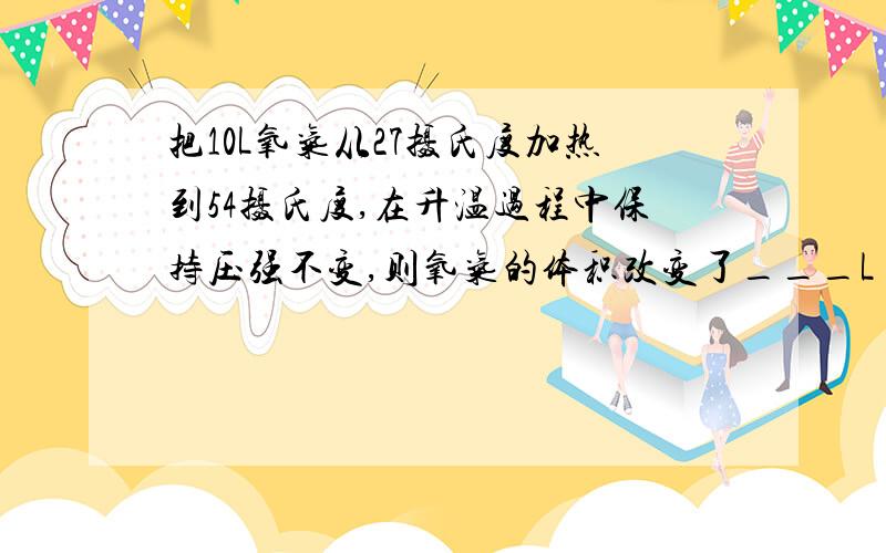 把10L氧气从27摄氏度加热到54摄氏度,在升温过程中保持压强不变,则氧气的体积改变了___L