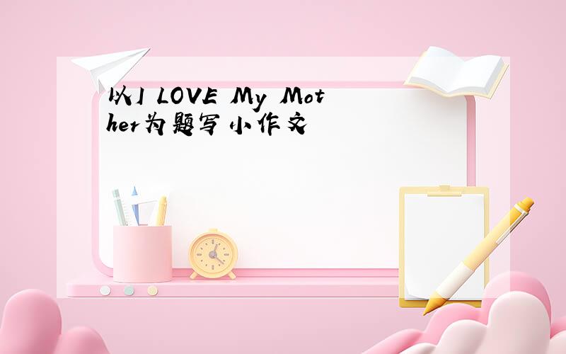 以I LOVE My Mother为题写小作文