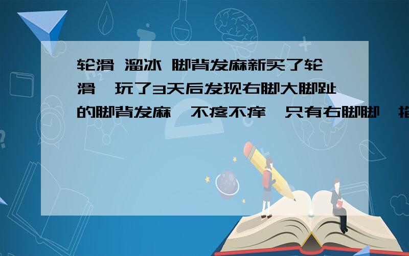 轮滑 溜冰 脚背发麻新买了轮滑,玩了3天后发现右脚大脚趾的脚背发麻,不疼不痒,只有右脚脚,掐的话会有疼痛感,已经持续一个