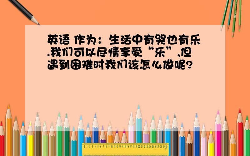 英语 作为：生活中有哭也有乐.我们可以尽情享受“乐”,但遇到困难时我们该怎么做呢?