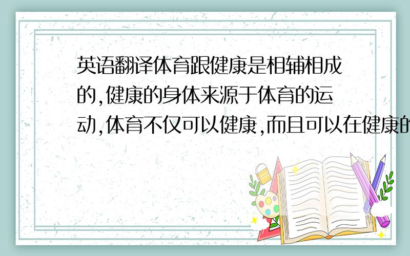 英语翻译体育跟健康是相辅相成的,健康的身体来源于体育的运动,体育不仅可以健康,而且可以在健康的基础上塑造完美身材,男孩可