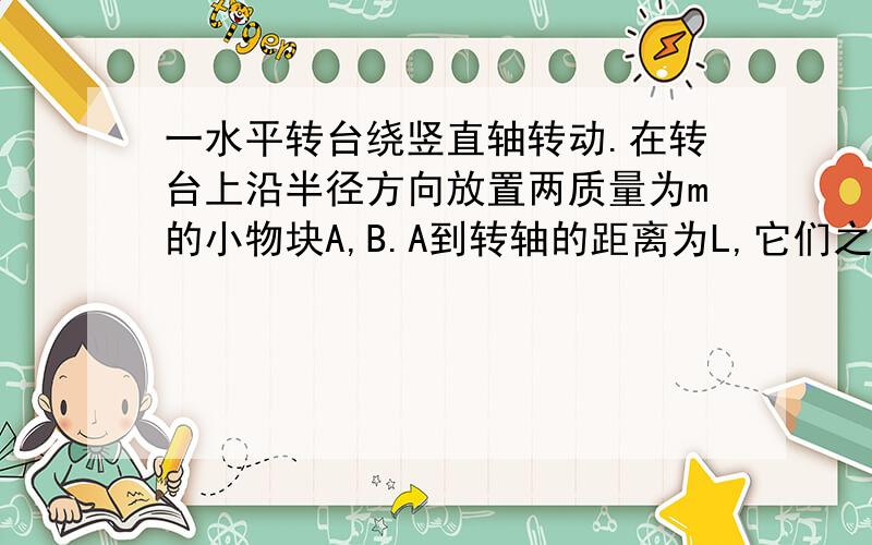 一水平转台绕竖直轴转动.在转台上沿半径方向放置两质量为m的小物块A,B.A到转轴的距离为L,它们之间用一根长为L的轻杆相