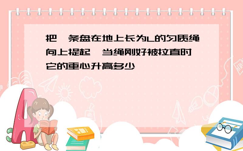 把一条盘在地上长为L的匀质绳向上提起,当绳刚好被拉直时,它的重心升高多少