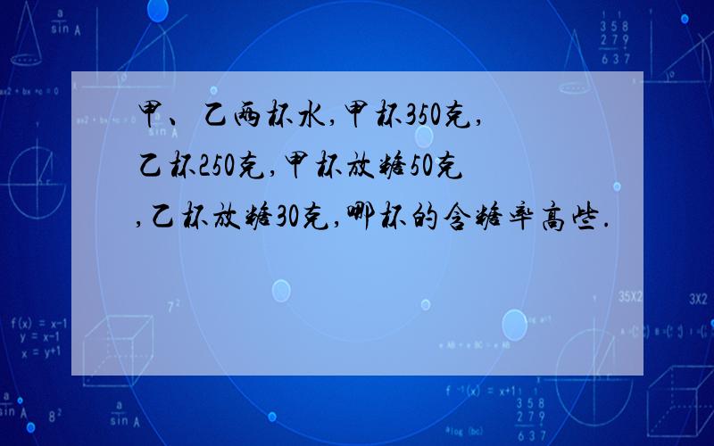 甲、乙两杯水,甲杯350克,乙杯250克,甲杯放糖50克,乙杯放糖30克,哪杯的含糖率高些.