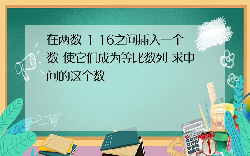 在两数 1 16之间插入一个数 使它们成为等比数列 求中间的这个数