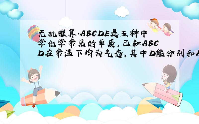 无机推算.ABCDE是五种中学化学常见的单质,已知ABCD在常温下均为气态,其中D能分别和ABC在一定条件下两两化合,生