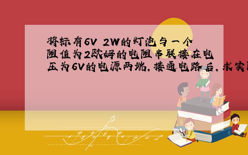 将标有6V 2W的灯泡与一个阻值为2欧姆的电阻串联接在电压为6V的电源两端,接通电路后,求实际功率?