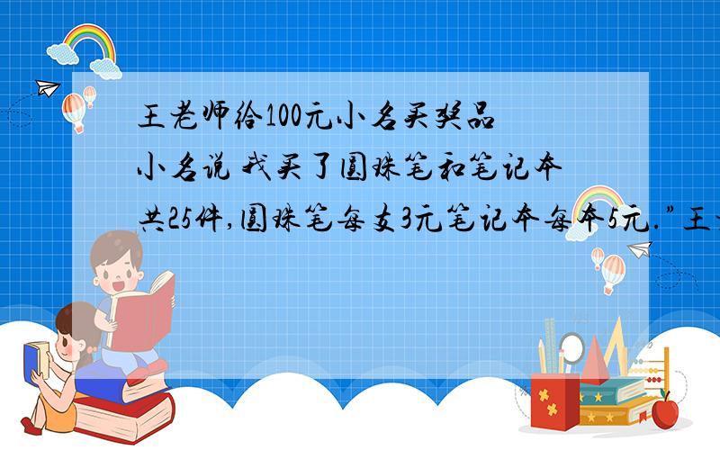 王老师给100元小名买奖品 小名说 我买了圆珠笔和笔记本共25件,圆珠笔每支3元笔记本每本5元.”王老师 100元够吗