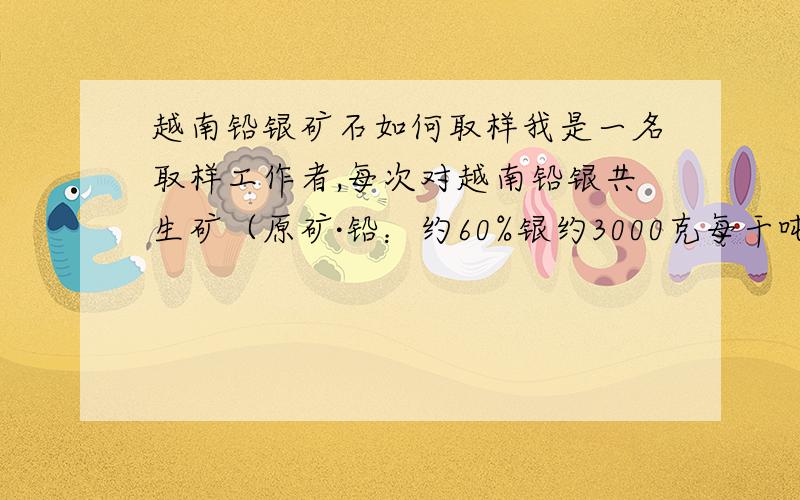 越南铅银矿石如何取样我是一名取样工作者,每次对越南铅银共生矿（原矿·铅：约60%银约3000克每干吨）总是第一次取样和第