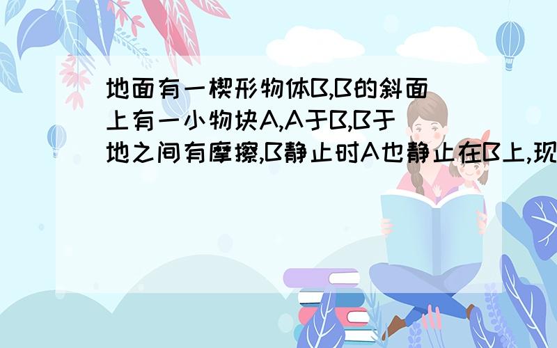 地面有一楔形物体B,B的斜面上有一小物块A,A于B,B于地之间有摩擦,B静止时A也静止在B上,现给AB以共同初