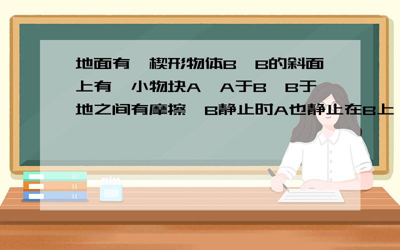 地面有一楔形物体B,B的斜面上有一小物块A,A于B,B于地之间有摩擦,B静止时A也静止在B上,现给A