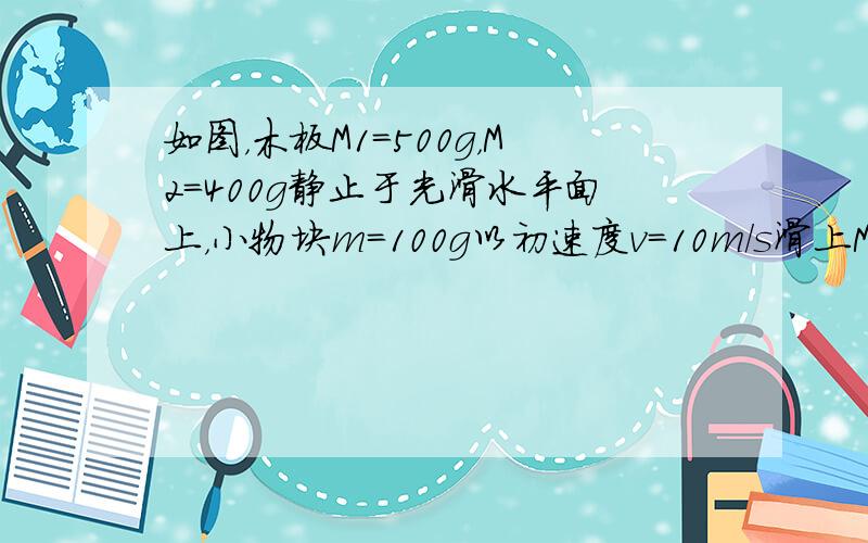 如图，木板M1=500g，M2=400g静止于光滑水平面上，小物块m=100g以初速度v=10m/s滑上M1的表面，最后