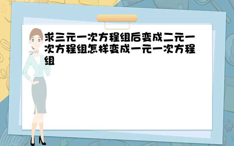 求三元一次方程组后变成二元一次方程组怎样变成一元一次方程组