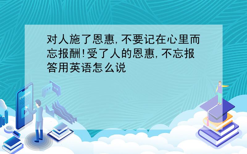 对人施了恩惠,不要记在心里而忘报酬!受了人的恩惠,不忘报答用英语怎么说