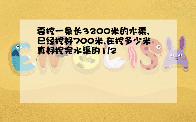 要挖一条长3200米的水渠,已经挖好700米,在挖多少米真好挖完水渠的1/2