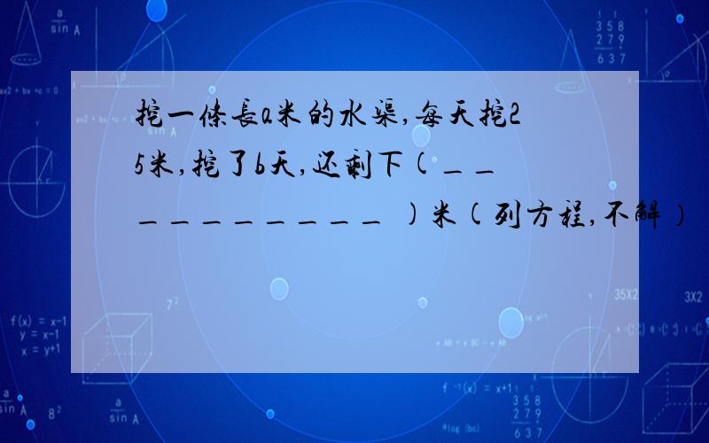 挖一条长a米的水渠,每天挖25米,挖了b天,还剩下(__________ )米(列方程,不解）