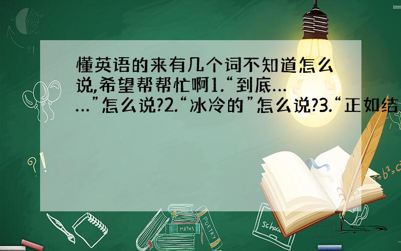 懂英语的来有几个词不知道怎么说,希望帮帮忙啊1.“到底……”怎么说?2.“冰冷的”怎么说?3.“正如结局所显示的那样”怎