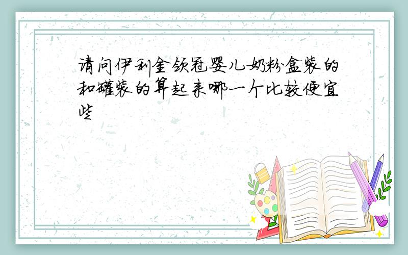 请问伊利金领冠婴儿奶粉盒装的和罐装的算起来哪一个比较便宜些