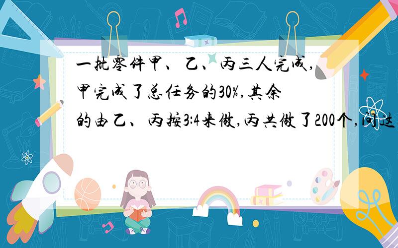 一批零件甲、乙、丙三人完成,甲完成了总任务的30%,其余的由乙、丙按3:4来做,丙共做了200个,问这批零件共有多少个?