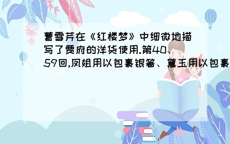 曹雪芹在《红楼梦》中细微地描写了贾府的洋货使用.第40、59回,凤姐用以包裹银箸、黛玉用以包裹匙箸的洋巾,宝玉的俄罗斯国