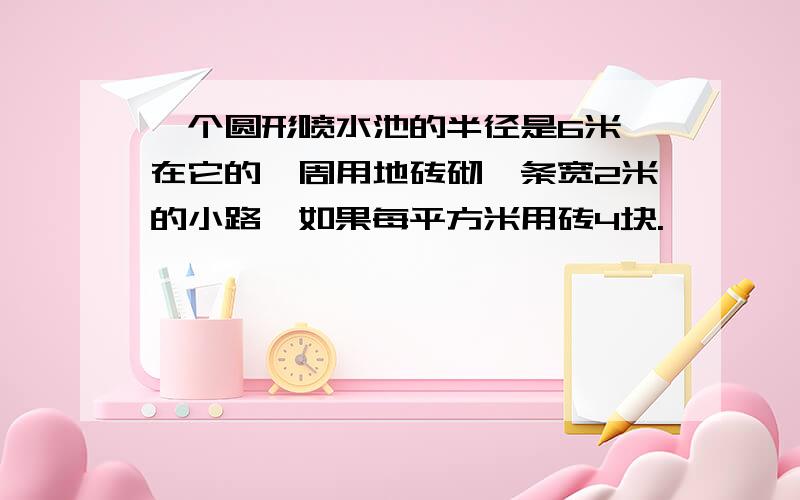 一个圆形喷水池的半径是6米,在它的一周用地砖砌一条宽2米的小路,如果每平方米用砖4块.