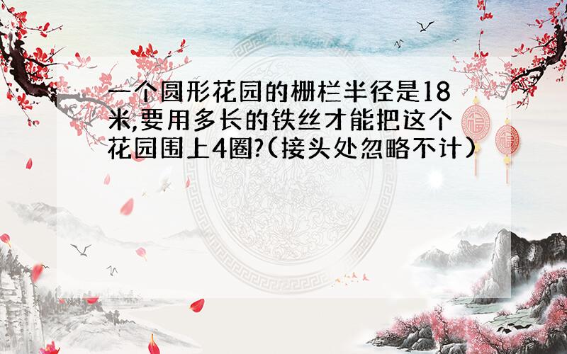 一个圆形花园的栅栏半径是18米,要用多长的铁丝才能把这个花园围上4圈?(接头处忽略不计)