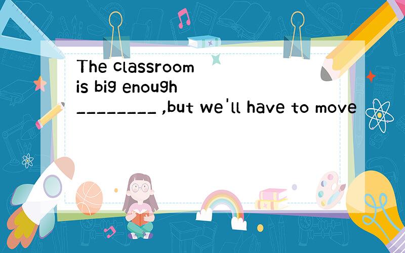 The classroom is big enough ________ ,but we'll have to move