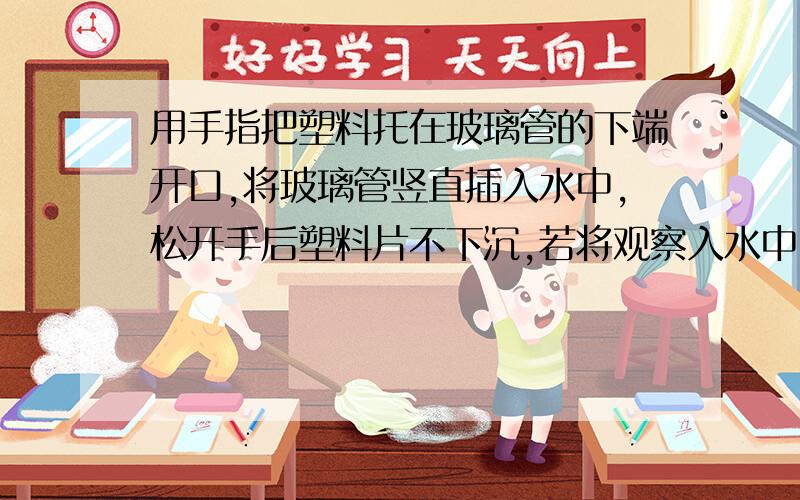 用手指把塑料托在玻璃管的下端开口,将玻璃管竖直插入水中,松开手后塑料片不下沉,若将观察入水中10厘米时