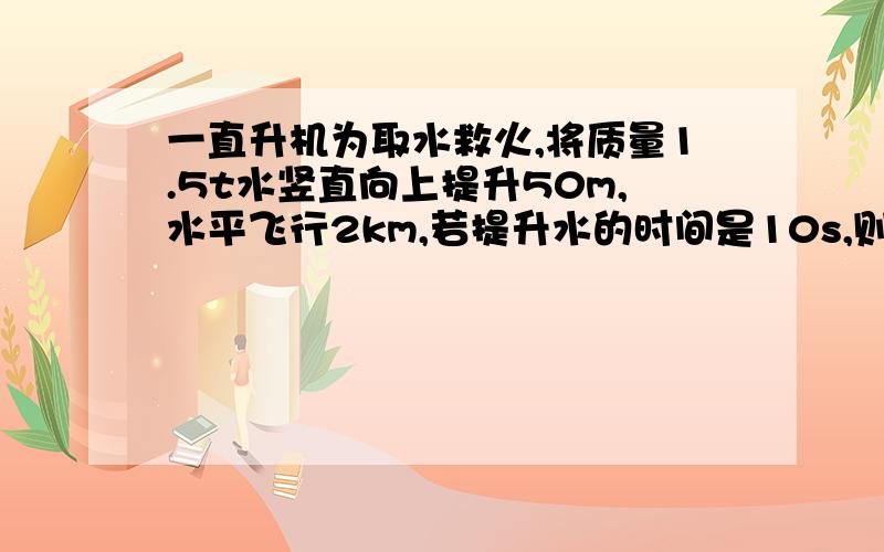 一直升机为取水救火,将质量1.5t水竖直向上提升50m,水平飞行2km,若提升水的时间是10s,则功率是多少?