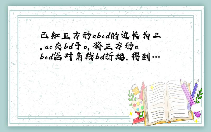 已知正方形abcd的边长为二,ac交bd于o,将正方形abcd沿对角线bd折起,得到...