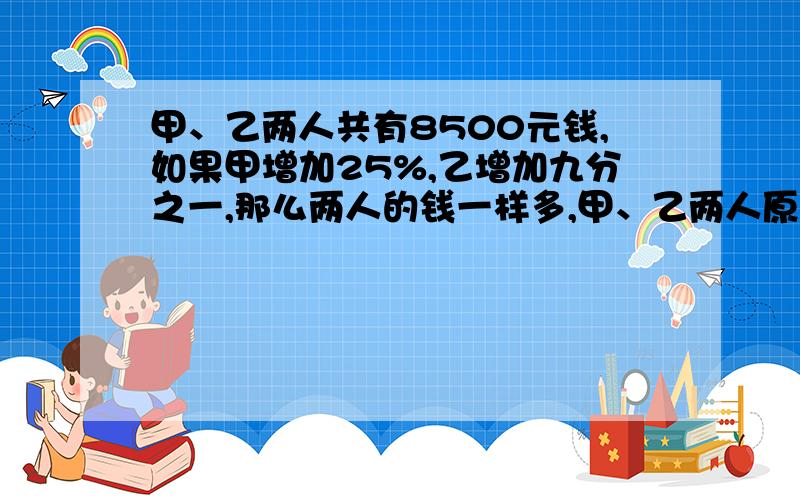 甲、乙两人共有8500元钱,如果甲增加25%,乙增加九分之一,那么两人的钱一样多,甲、乙两人原来各有多少元