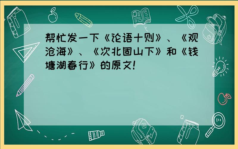 帮忙发一下《论语十则》、《观沧海》、《次北固山下》和《钱塘湖春行》的原文!