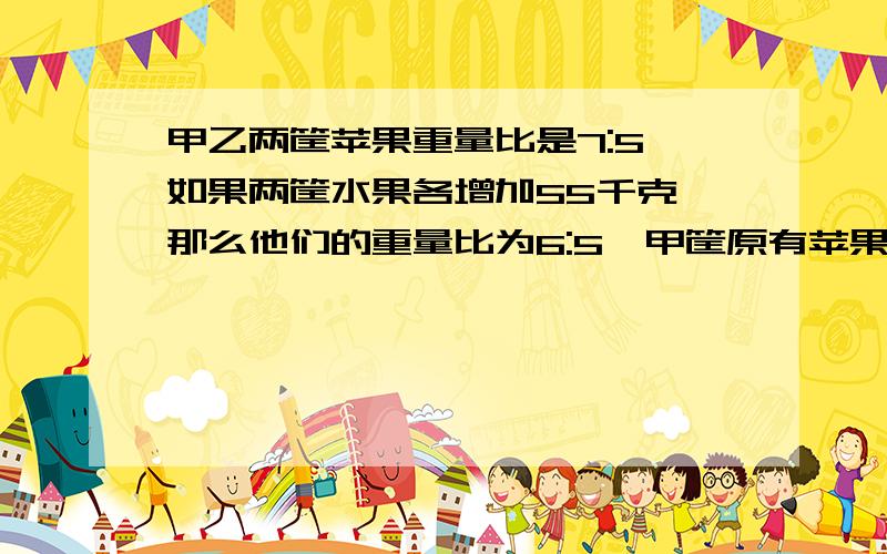 甲乙两筐苹果重量比是7:5,如果两筐水果各增加55千克,那么他们的重量比为6:5,甲筐原有苹果多少千克