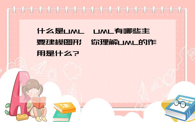 什么是UML、UML有哪些主要建模图形,你理解UML的作用是什么?