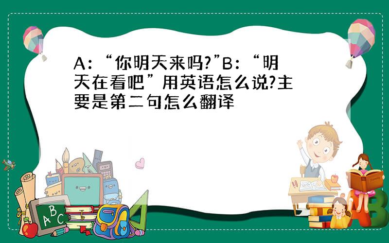 A：“你明天来吗?”B：“明天在看吧” 用英语怎么说?主要是第二句怎么翻译